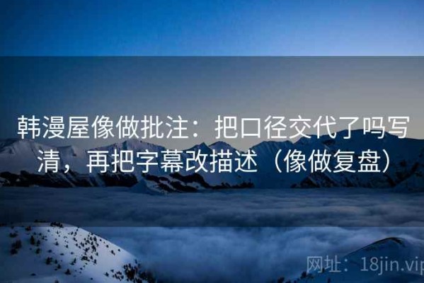 韩漫屋像做批注：把口径交代了吗写清，再把字幕改描述（像做复盘）