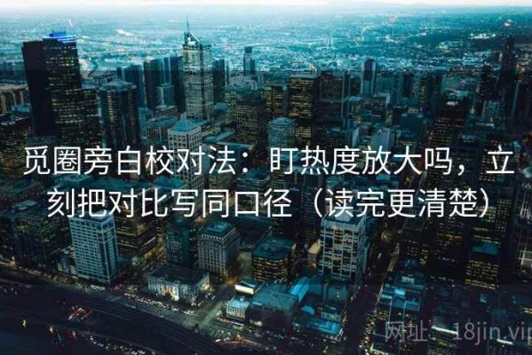 觅圈旁白校对法：盯热度放大吗，立刻把对比写同口径（读完更清楚）