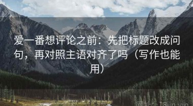 爱一番想评论之前：先把标题改成问句，再对照主语对齐了吗（写作也能用）