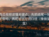 西瓜视频读懂关键点：先抓结尾一锤定音吗，再把对比写同口径（像做复盘）