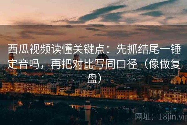 西瓜视频读懂关键点：先抓结尾一锤定音吗，再把对比写同口径（像做复盘）