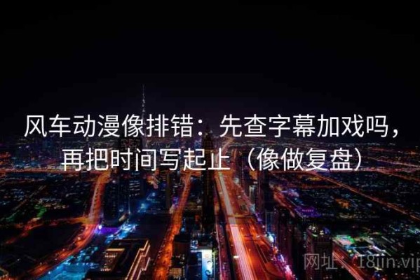 风车动漫像排错：先查字幕加戏吗，再把时间写起止（像做复盘）
