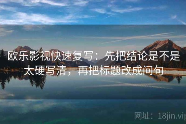 欧乐影视快速复写：先把结论是不是太硬写清，再把标题改成问句