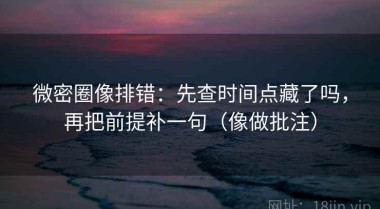 微密圈像排错：先查时间点藏了吗，再把前提补一句（像做批注）