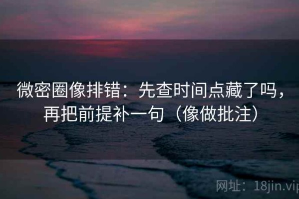 微密圈像排错：先查时间点藏了吗，再把前提补一句（像做批注）