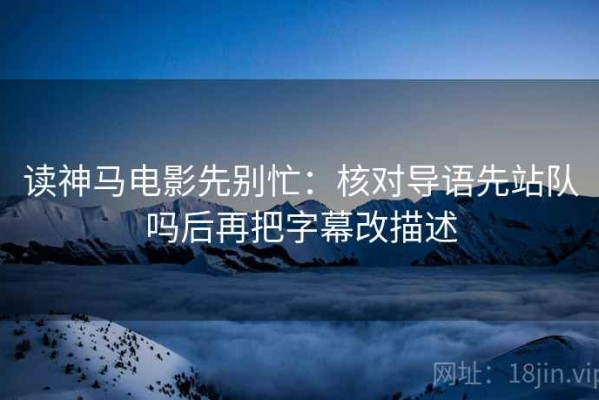 读神马电影先别忙：核对导语先站队吗后再把字幕改描述