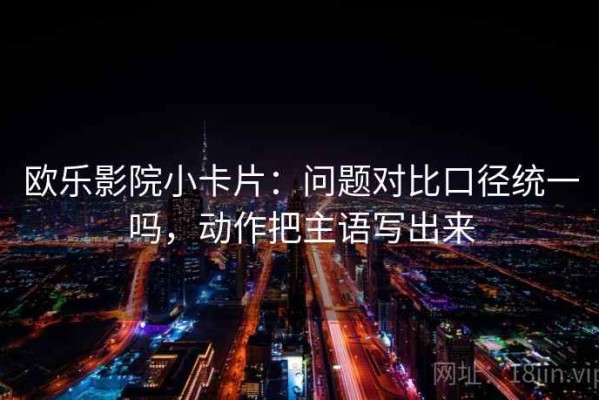 欧乐影院小卡片：问题对比口径统一吗，动作把主语写出来