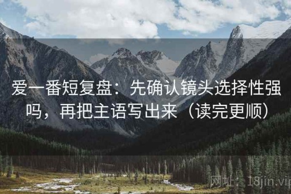 爱一番短复盘：先确认镜头选择性强吗，再把主语写出来（读完更顺）