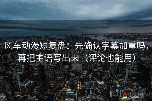 风车动漫短复盘：先确认字幕加重吗，再把主语写出来（评论也能用）