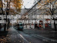 西瓜视频读法小卡：问题剪辑暗示因果吗，动作把情绪词删掉，收尾评论也能用