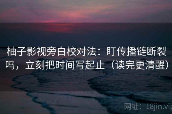 柚子影视旁白校对法：盯传播链断裂吗，立刻把时间写起止（读完更清醒）