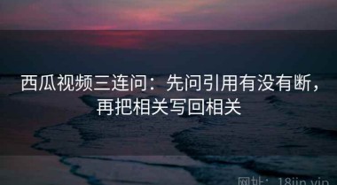 西瓜视频三连问：先问引用有没有断，再把相关写回相关