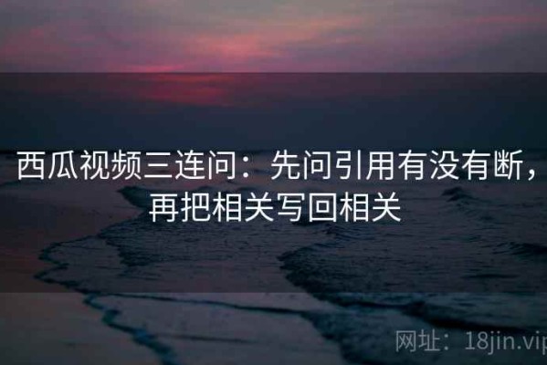 西瓜视频三连问：先问引用有没有断，再把相关写回相关