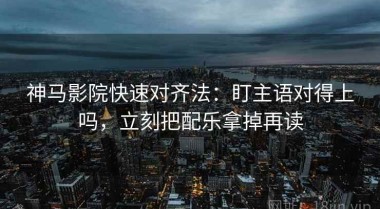 神马影院快速对齐法：盯主语对得上吗，立刻把配乐拿掉再读