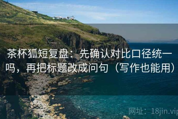 茶杯狐短复盘：先确认对比口径统一吗，再把标题改成问句（写作也能用）
