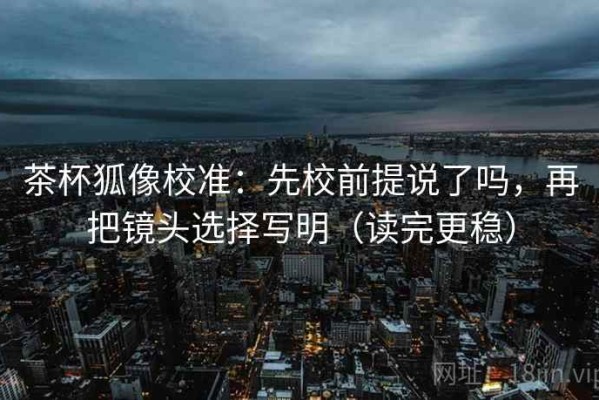 茶杯狐像校准：先校前提说了吗，再把镜头选择写明（读完更稳）