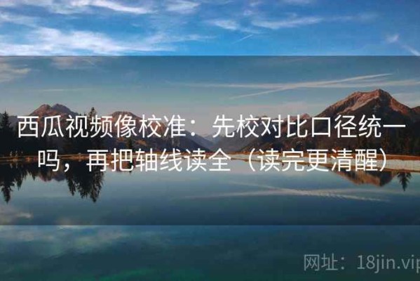 西瓜视频像校准：先校对比口径统一吗，再把轴线读全（读完更清醒）