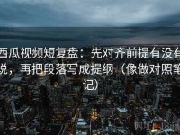西瓜视频短复盘：先对齐前提有没有说，再把段落写成提纲（像做对照笔记）