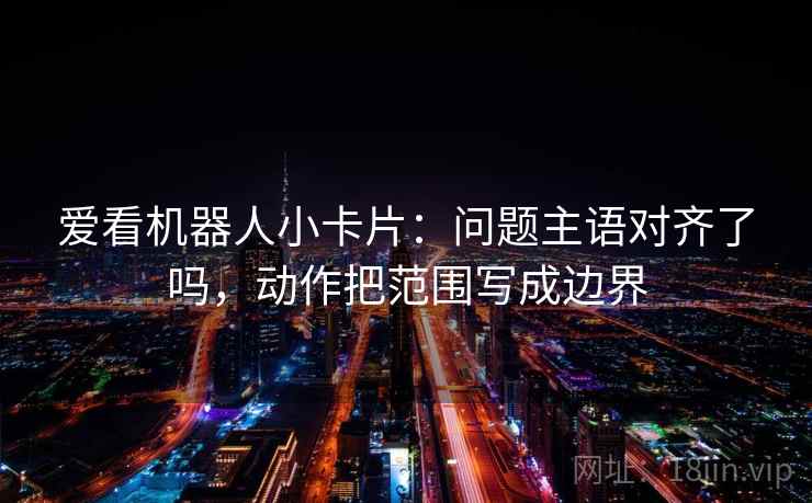 爱看机器人小卡片:问题主语对齐了吗,动作把范围写成边界 爱看机器人小卡片:问题主语对齐了吗,动作把范围写成边界