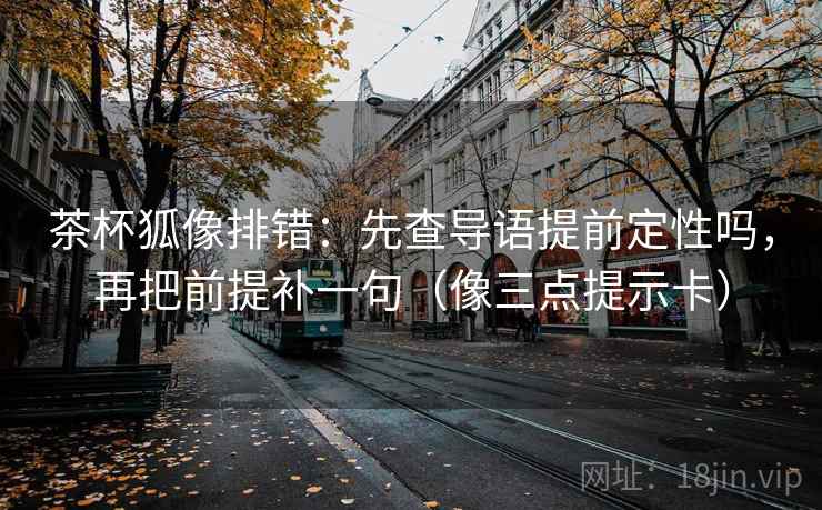 茶杯狐像排错：先查导语提前定性吗，再把前提补一句（像三点提示卡）