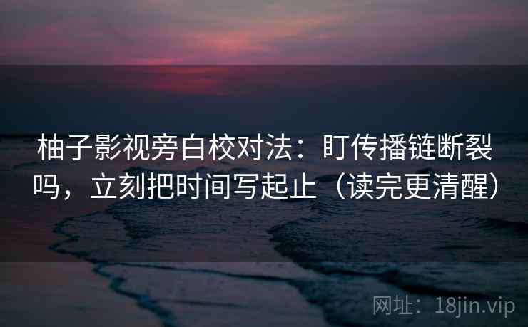柚子影视旁白校对法：盯传播链断裂吗，立刻把时间写起止（读完更清醒）