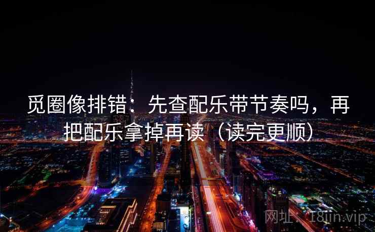 觅圈像排错:先查配乐带节奏吗,再把配乐拿掉再读(读完更顺) 觅圈像排错:先查配乐带节奏吗,再把配乐拿掉再读(读完更顺)