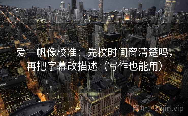 爱一帆像校准：先校时间窗清楚吗，再把字幕改描述（写作也能用）