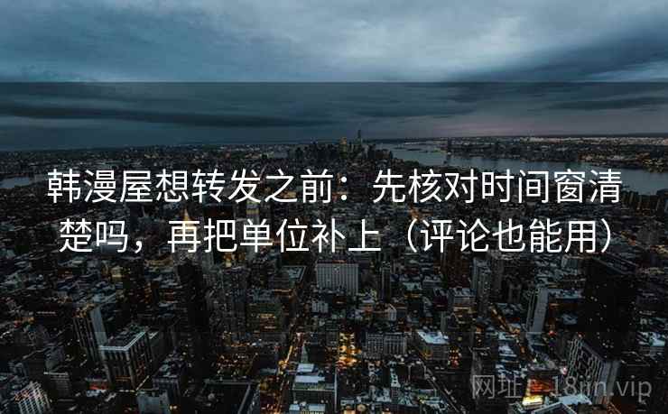 韩漫屋想转发之前：先核对时间窗清楚吗，再把单位补上（评论也能用）