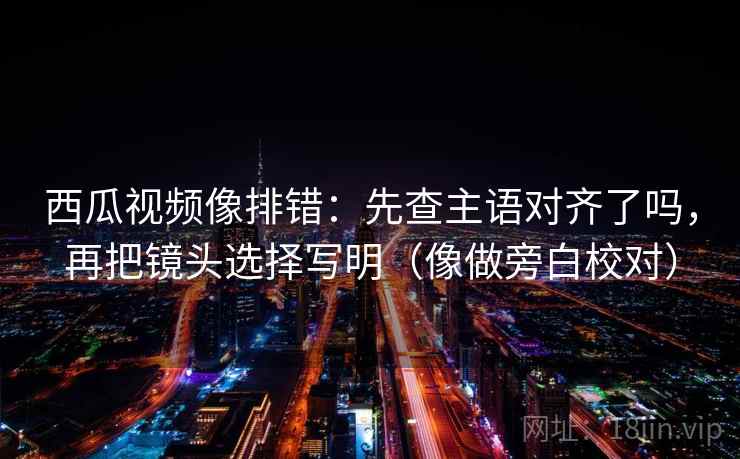 西瓜视频像排错:先查主语对齐了吗,再把镜头选择写明(像做旁白校对) 西瓜视频像排错:先查主语对齐了吗,再把镜头选择写明(像做旁白校对)