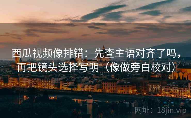 西瓜视频像排错:先查主语对齐了吗,再把镜头选择写明(像做旁白校对) 西瓜视频像排错:先查主语对齐了吗,再把镜头选择写明(像做旁白校对)