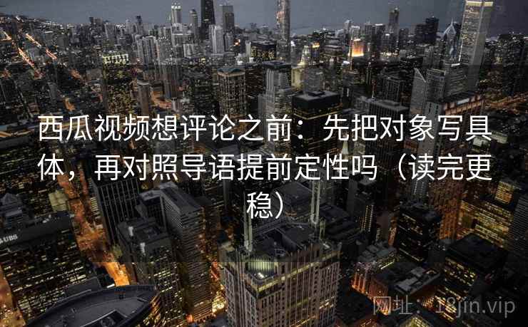 西瓜视频想评论之前:先把对象写具体,再对照导语提前定性吗(读完更稳) 西瓜视频想评论之前:先把对象写具体,再对照导语提前定性吗(读完更稳)