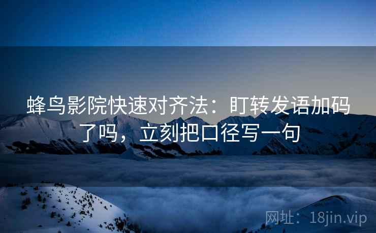 蜂鸟影院快速对齐法:盯转发语加码了吗,立刻把口径写一句 蜂鸟影院快速对齐法:盯转发语加码了吗,立刻把口径写一句