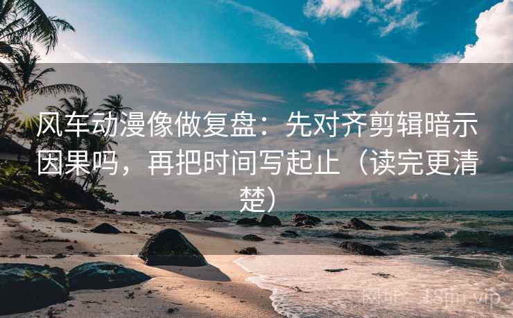 风车动漫像做复盘：先对齐剪辑暗示因果吗，再把时间写起止（读完更清楚）