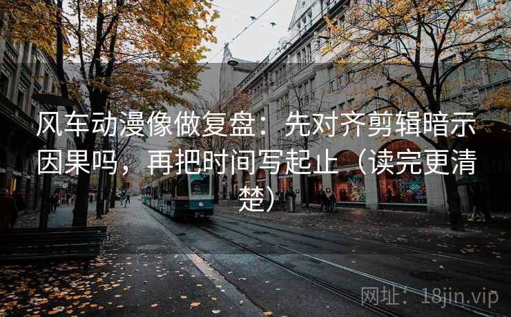 风车动漫像做复盘：先对齐剪辑暗示因果吗，再把时间写起止（读完更清楚）