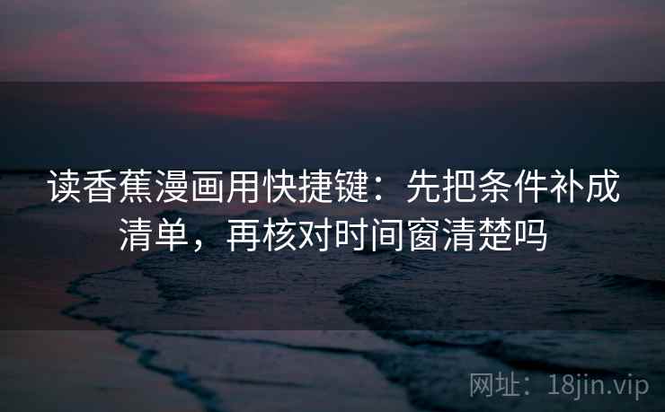 读香蕉漫画用快捷键:先把条件补成清单,再核对时间窗清楚吗 读香蕉漫画用快捷键:先把条件补成清单,再核对时间窗清楚吗