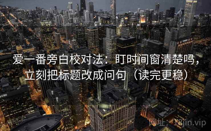 爱一番旁白校对法:盯时间窗清楚吗,立刻把标题改成问句(读完更稳) 爱一番旁白校对法:盯时间窗清楚吗,立刻把标题改成问句(读完更稳)