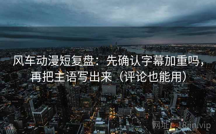 风车动漫短复盘：先确认字幕加重吗，再把主语写出来（评论也能用）