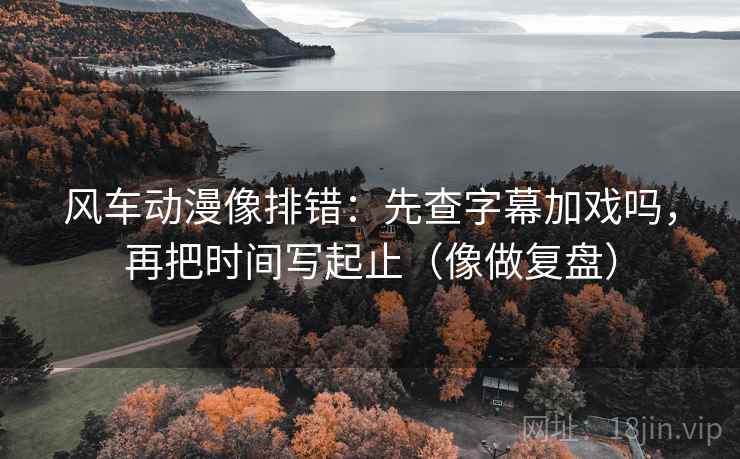 风车动漫像排错:先查字幕加戏吗,再把时间写起止(像做复盘) 风车动漫像排错:先查字幕加戏吗,再把时间写起止(像做复盘)