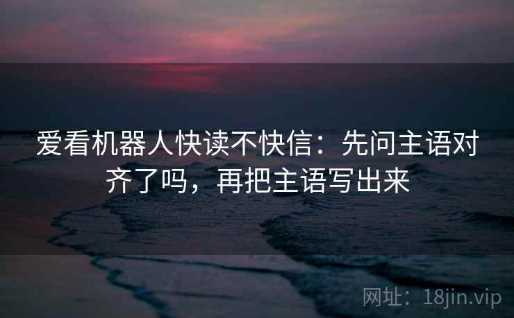 爱看机器人快读不快信:先问主语对齐了吗,再把主语写出来 爱看机器人快读不快信:先问主语对齐了吗,再把主语写出来