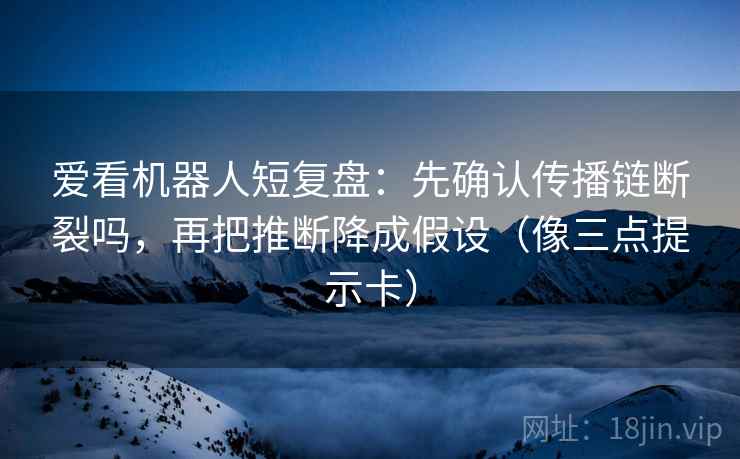 爱看机器人短复盘:先确认传播链断裂吗,再把推断降成假设(像三点提示卡) 爱看机器人短复盘:先确认传播链断裂吗,再把推断降成假设(像三点提示卡)