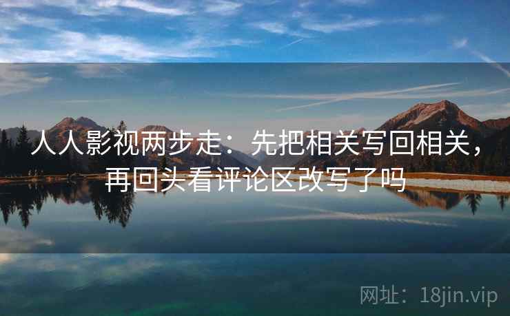 人人影视两步走:先把相关写回相关,再回头看评论区改写了吗 人人影视两步走:先把相关写回相关,再回头看评论区改写了吗