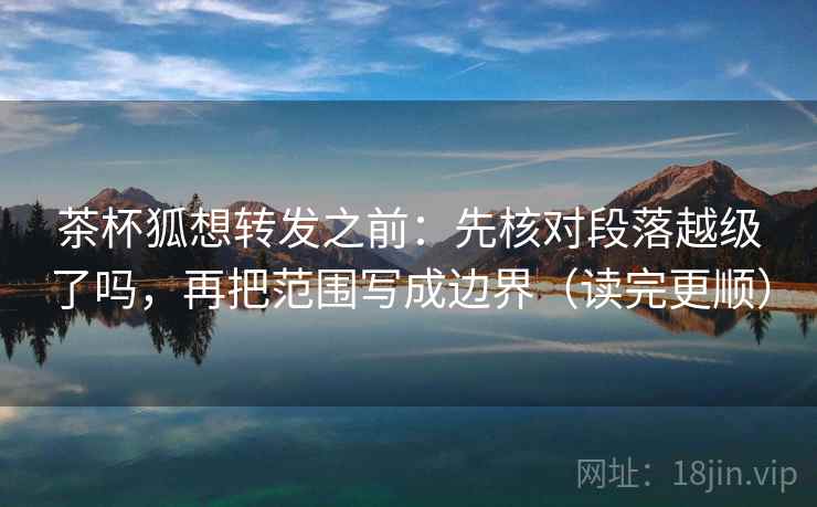 茶杯狐想转发之前:先核对段落越级了吗,再把范围写成边界(读完更顺) 茶杯狐想转发之前:先核对段落越级了吗,再把范围写成边界(读完更顺)