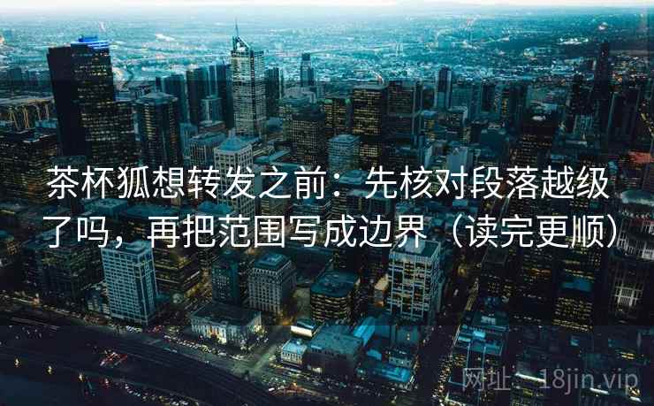 茶杯狐想转发之前:先核对段落越级了吗,再把范围写成边界(读完更顺) 茶杯狐想转发之前:先核对段落越级了吗,再把范围写成边界(读完更顺)