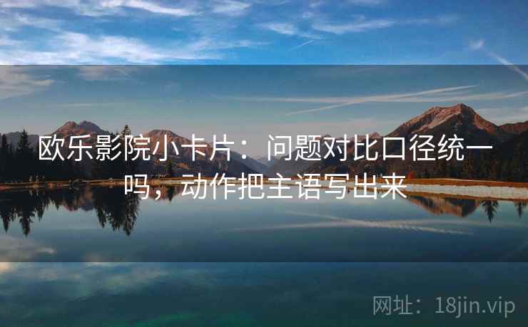 欧乐影院小卡片:问题对比口径统一吗,动作把主语写出来 欧乐影院小卡片:问题对比口径统一吗,动作把主语写出来