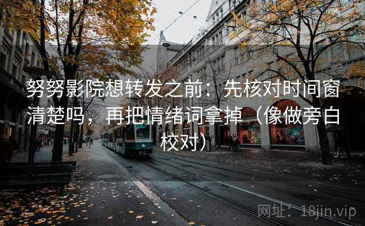 努努影院想转发之前：先核对时间窗清楚吗，再把情绪词拿掉（像做旁白校对）