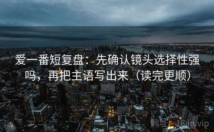 爱一番短复盘:先确认镜头选择性强吗,再把主语写出来(读完更顺) 爱一番短复盘:先确认镜头选择性强吗,再把主语写出来(读完更顺)