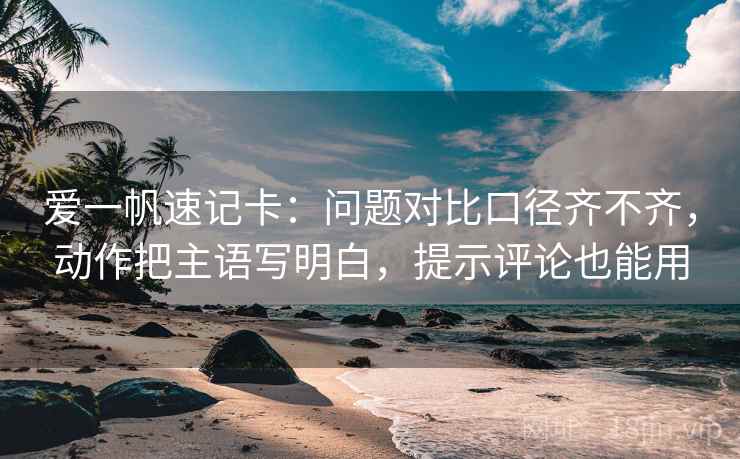 爱一帆速记卡:问题对比口径齐不齐,动作把主语写明白,提示评论也能用 爱一帆速记卡:问题对比口径齐不齐,动作把主语写明白,提示评论也能用