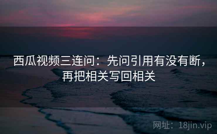 西瓜视频三连问:先问引用有没有断,再把相关写回相关 西瓜视频三连问:先问引用有没有断,再把相关写回相关
