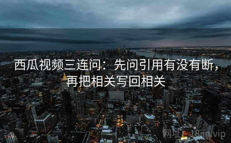 西瓜视频三连问:先问引用有没有断,再把相关写回相关 西瓜视频三连问:先问引用有没有断,再把相关写回相关