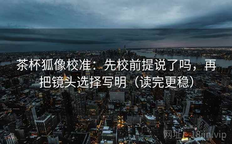 茶杯狐像校准:先校前提说了吗,再把镜头选择写明(读完更稳) 茶杯狐像校准:先校前提说了吗,再把镜头选择写明(读完更稳)